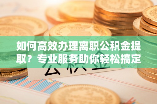 彬县如何高效办理离职公积金提取？专业服务助你轻松搞定