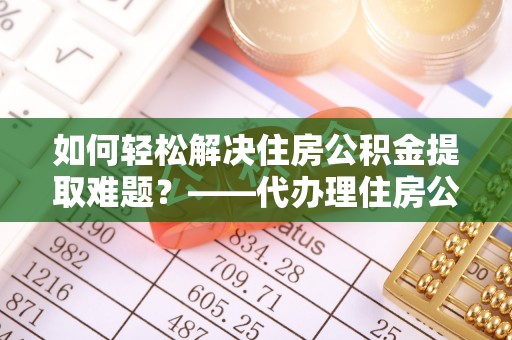 彬县如何轻松解决住房公积金提取难题？——代办理住房公积金提取服务解析