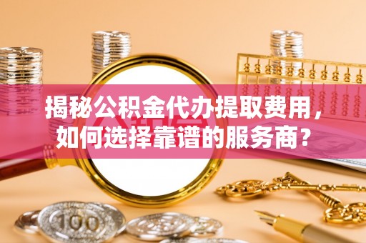 彬县揭秘公积金代办提取费用，如何选择靠谱的服务商？