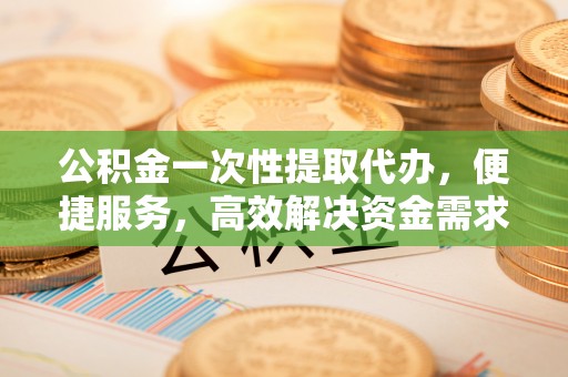 彬县公积金一次性提取代办，便捷服务，高效解决资金需求