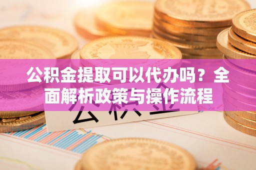 彬县公积金提取可以代办吗？全面解析政策与操作流程