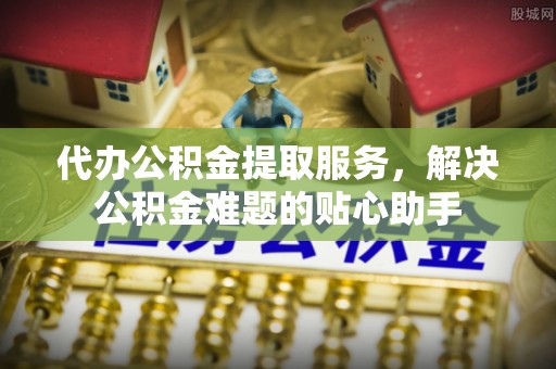 彬县代办公积金提取服务，解决公积金难题的贴心助手