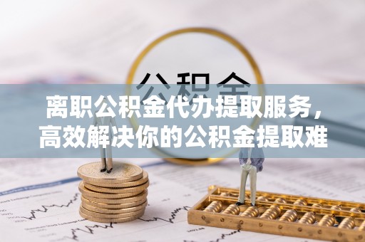 彬县离职公积金代办提取服务，高效解决你的公积金提取难题