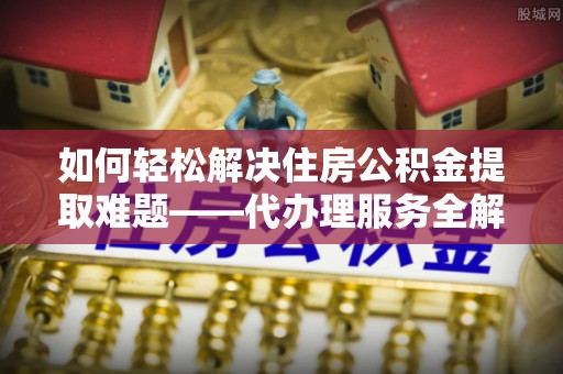 彬县如何轻松解决住房公积金提取难题——代办理服务全解析
