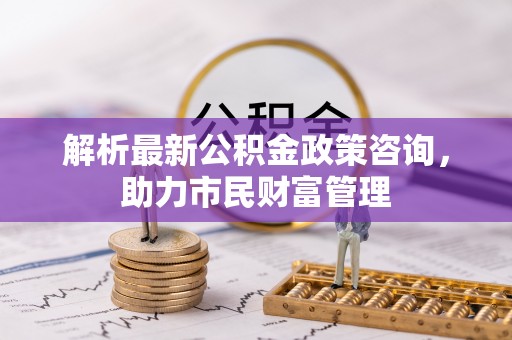 彬县解析最新公积金政策咨询，助力市民财富管理