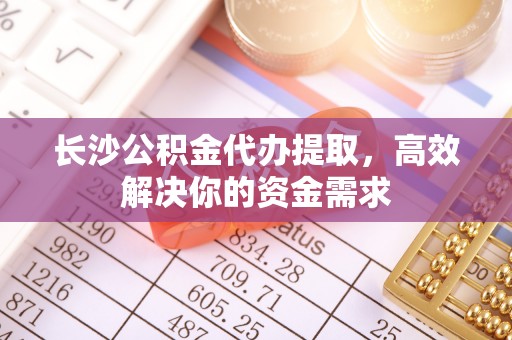 彬县长沙公积金代办提取，高效解决你的资金需求
