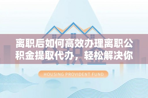 彬县离职后如何高效办理离职公积金提取代办，轻松解决你的后顾之忧