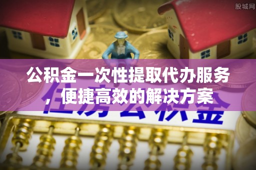 彬县公积金一次性提取代办服务，便捷高效的解决方案