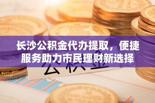 彬县长沙公积金代办提取，便捷服务助力市民理财新选择