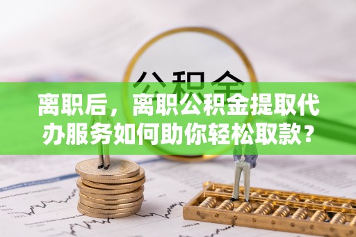 彬县离职后，离职公积金提取代办服务如何助你轻松取款？