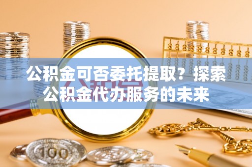 彬县公积金可否委托提取？探索公积金代办服务的未来