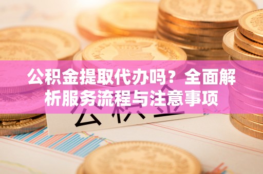 彬县公积金提取代办吗？全面解析服务流程与注意事项